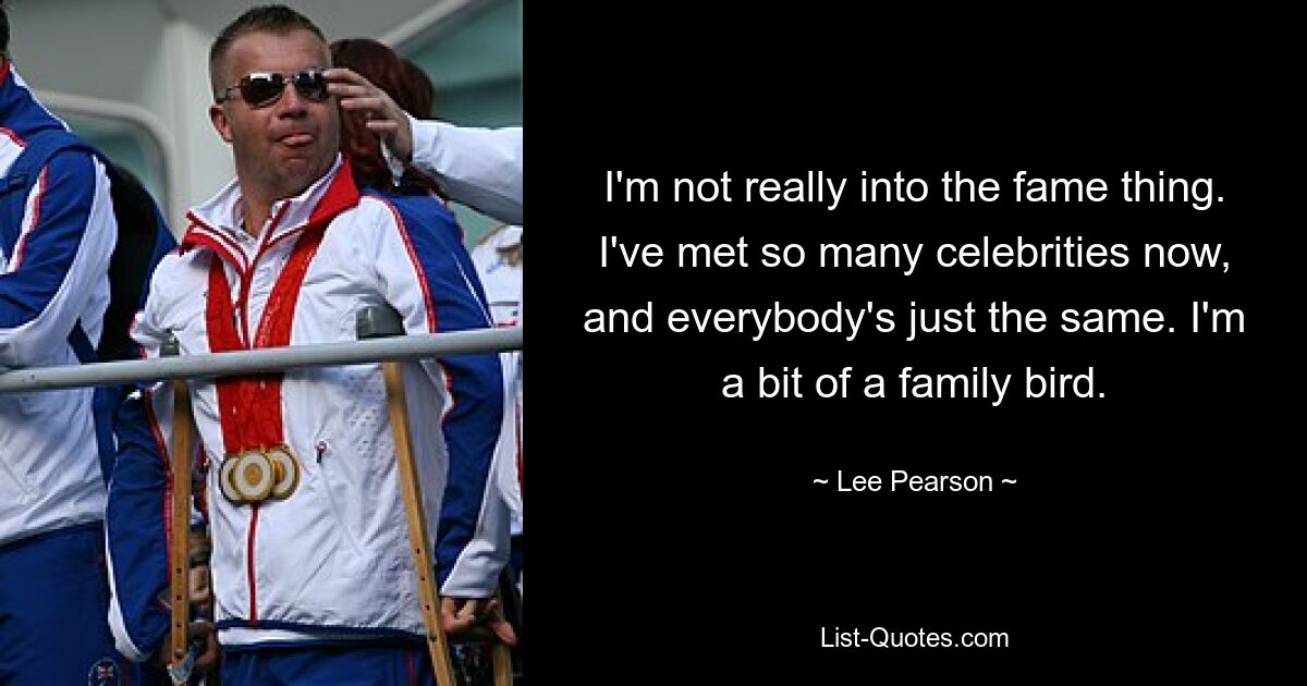 I'm not really into the fame thing. I've met so many celebrities now, and everybody's just the same. I'm a bit of a family bird. — © Lee Pearson