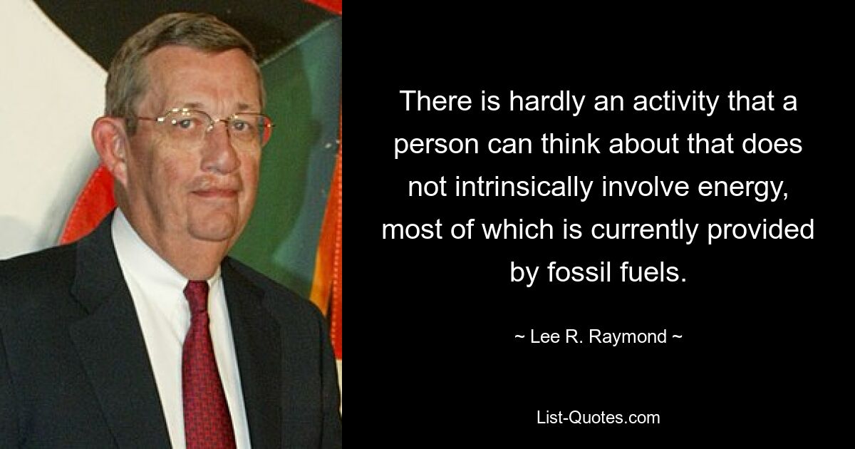 There is hardly an activity that a person can think about that does not intrinsically involve energy, most of which is currently provided by fossil fuels. — © Lee R. Raymond