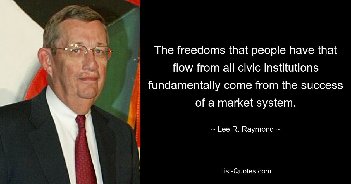 The freedoms that people have that flow from all civic institutions fundamentally come from the success of a market system. — © Lee R. Raymond