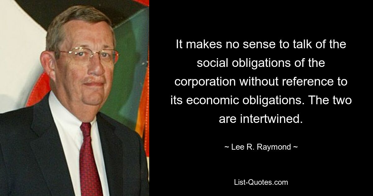 It makes no sense to talk of the social obligations of the corporation without reference to its economic obligations. The two are intertwined. — © Lee R. Raymond