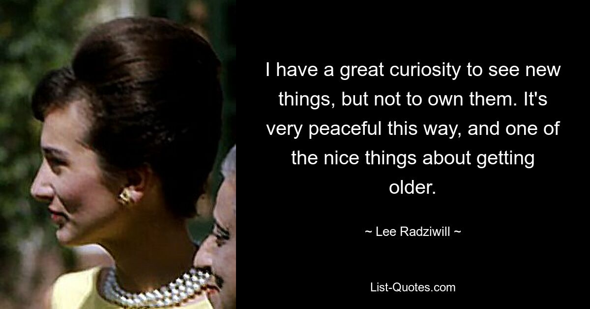 I have a great curiosity to see new things, but not to own them. It's very peaceful this way, and one of the nice things about getting older. — © Lee Radziwill