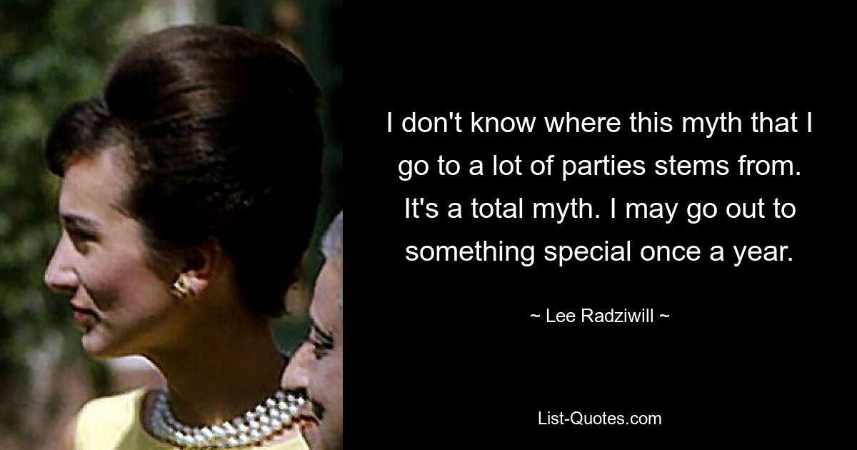 I don't know where this myth that I go to a lot of parties stems from. It's a total myth. I may go out to something special once a year. — © Lee Radziwill