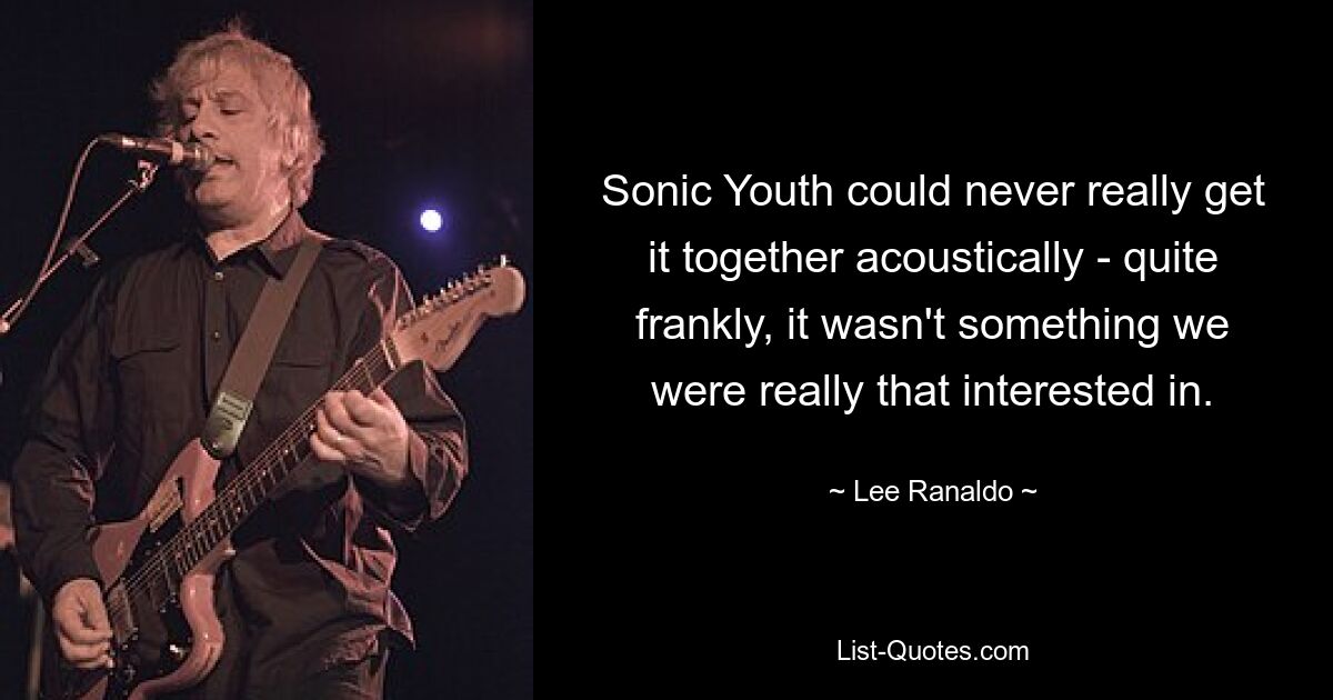 Sonic Youth could never really get it together acoustically - quite frankly, it wasn't something we were really that interested in. — © Lee Ranaldo