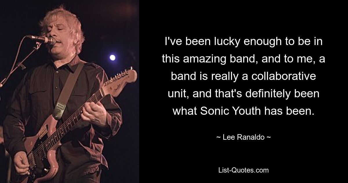 I've been lucky enough to be in this amazing band, and to me, a band is really a collaborative unit, and that's definitely been what Sonic Youth has been. — © Lee Ranaldo