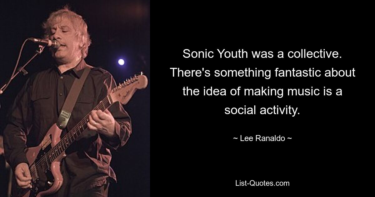 Sonic Youth was a collective. There's something fantastic about the idea of making music is a social activity. — © Lee Ranaldo