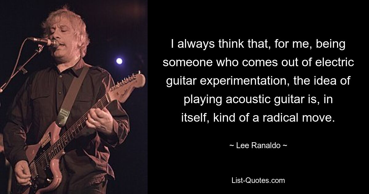 I always think that, for me, being someone who comes out of electric guitar experimentation, the idea of playing acoustic guitar is, in itself, kind of a radical move. — © Lee Ranaldo