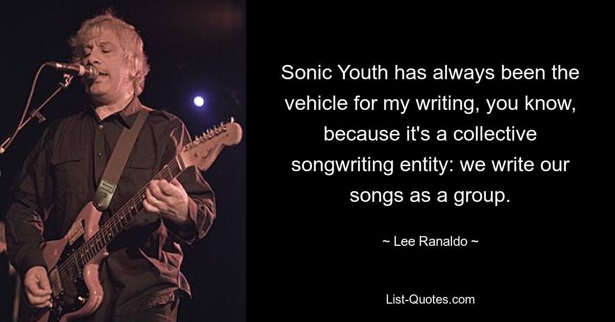 Sonic Youth has always been the vehicle for my writing, you know, because it's a collective songwriting entity: we write our songs as a group. — © Lee Ranaldo