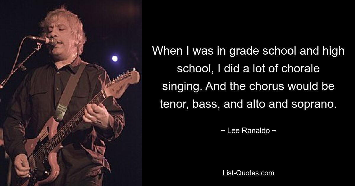 When I was in grade school and high school, I did a lot of chorale singing. And the chorus would be tenor, bass, and alto and soprano. — © Lee Ranaldo