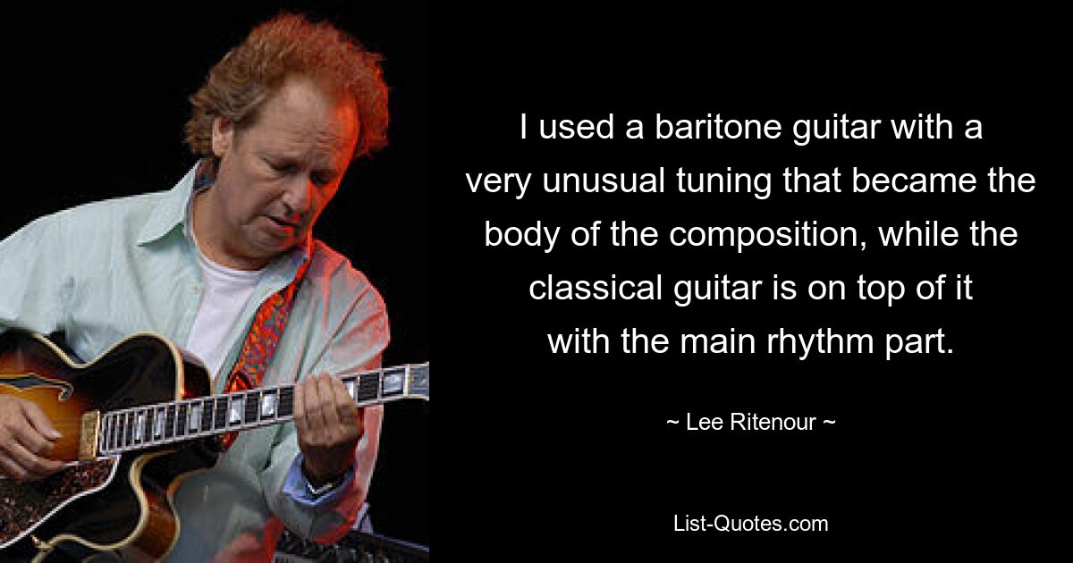 I used a baritone guitar with a very unusual tuning that became the body of the composition, while the classical guitar is on top of it with the main rhythm part. — © Lee Ritenour