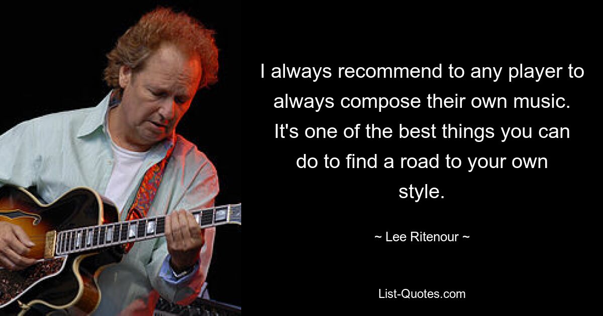 I always recommend to any player to always compose their own music. It's one of the best things you can do to find a road to your own style. — © Lee Ritenour