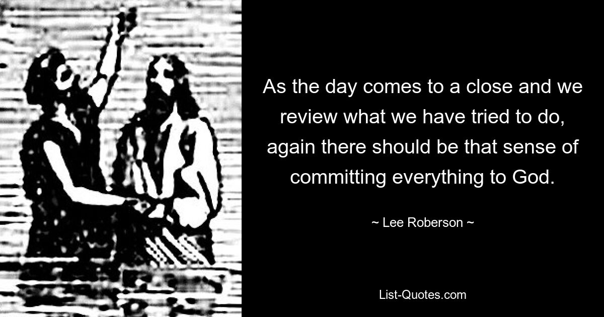 As the day comes to a close and we review what we have tried to do, again there should be that sense of committing everything to God. — © Lee Roberson