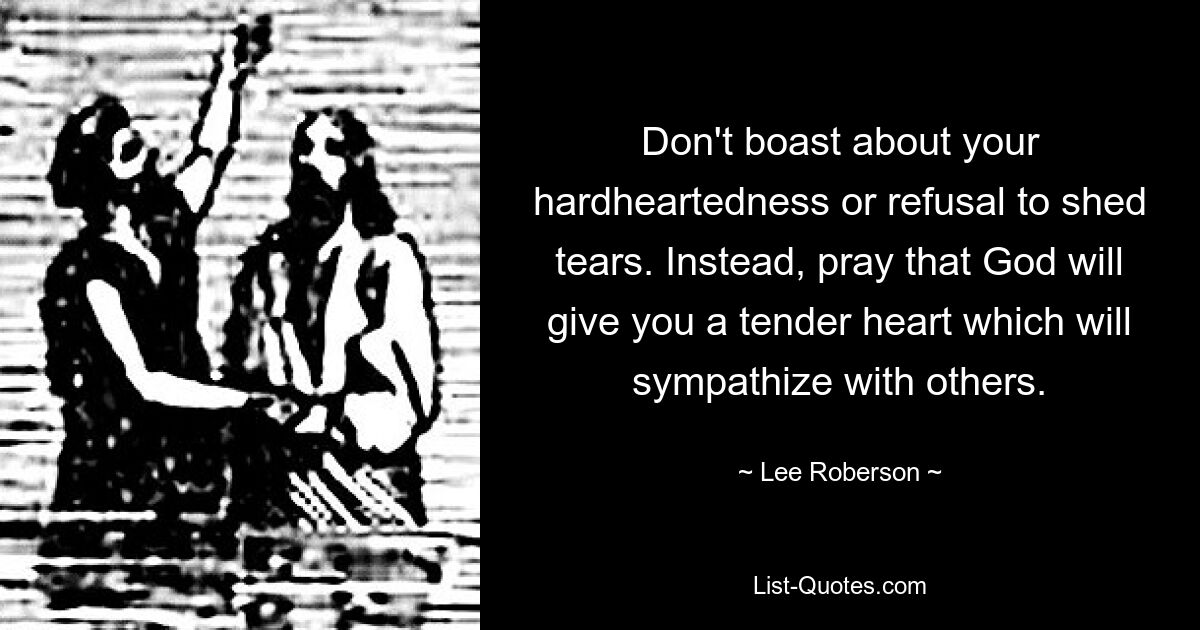 Don't boast about your hardheartedness or refusal to shed tears. Instead, pray that God will give you a tender heart which will sympathize with others. — © Lee Roberson