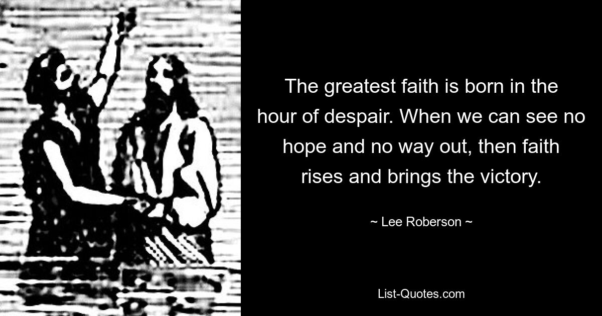 The greatest faith is born in the hour of despair. When we can see no hope and no way out, then faith rises and brings the victory. — © Lee Roberson