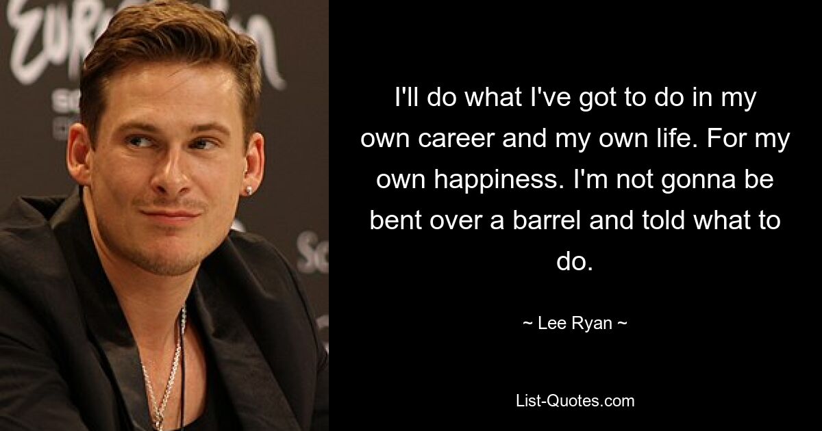 I'll do what I've got to do in my own career and my own life. For my own happiness. I'm not gonna be bent over a barrel and told what to do. — © Lee Ryan