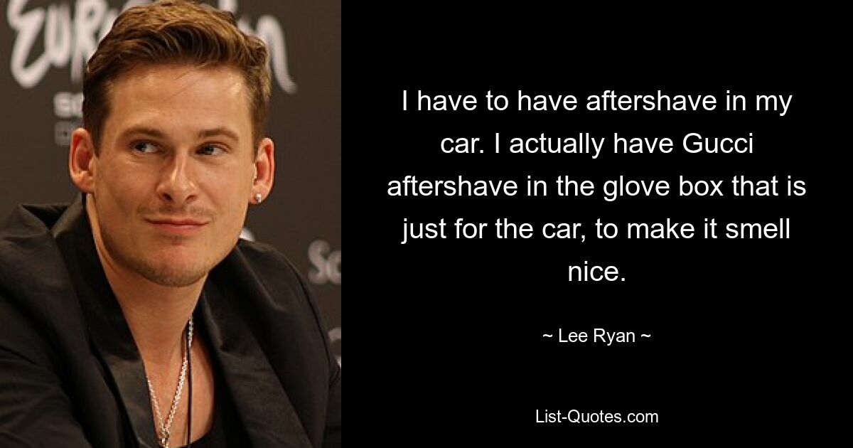 I have to have aftershave in my car. I actually have Gucci aftershave in the glove box that is just for the car, to make it smell nice. — © Lee Ryan