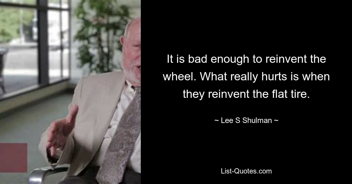 It is bad enough to reinvent the wheel. What really hurts is when they reinvent the flat tire. — © Lee S Shulman