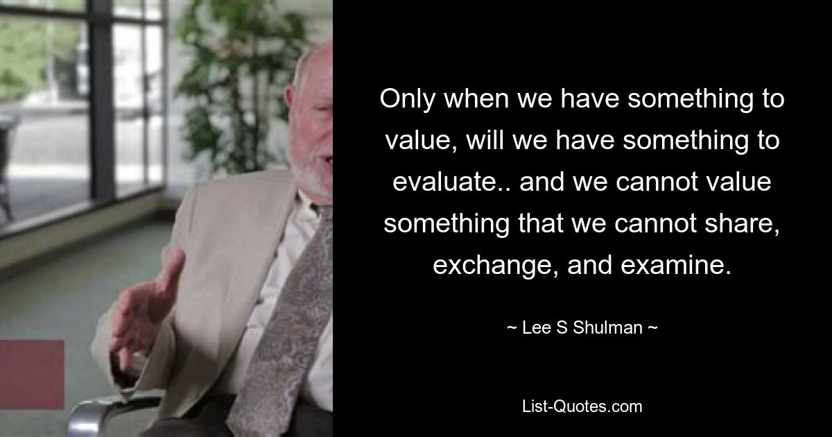 Only when we have something to value, will we have something to evaluate.. and we cannot value something that we cannot share, exchange, and examine. — © Lee S Shulman