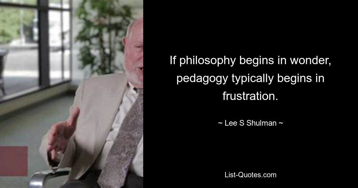 If philosophy begins in wonder, pedagogy typically begins in frustration. — © Lee S Shulman