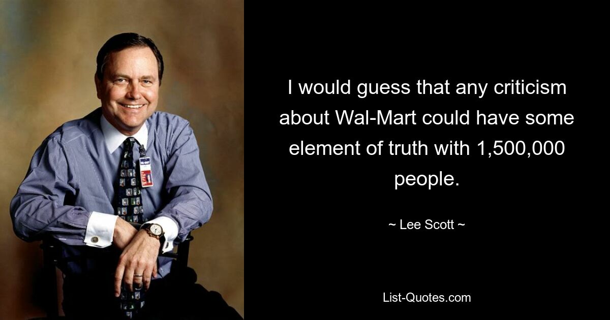 I would guess that any criticism about Wal-Mart could have some element of truth with 1,500,000 people. — © Lee Scott