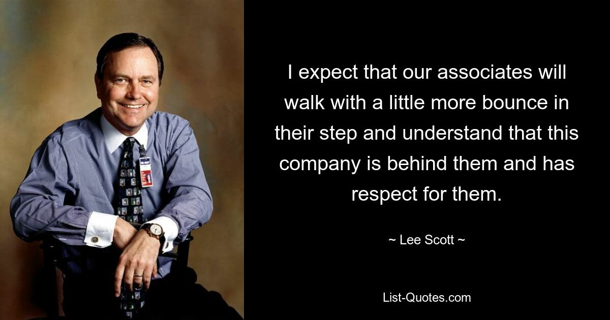 I expect that our associates will walk with a little more bounce in their step and understand that this company is behind them and has respect for them. — © Lee Scott