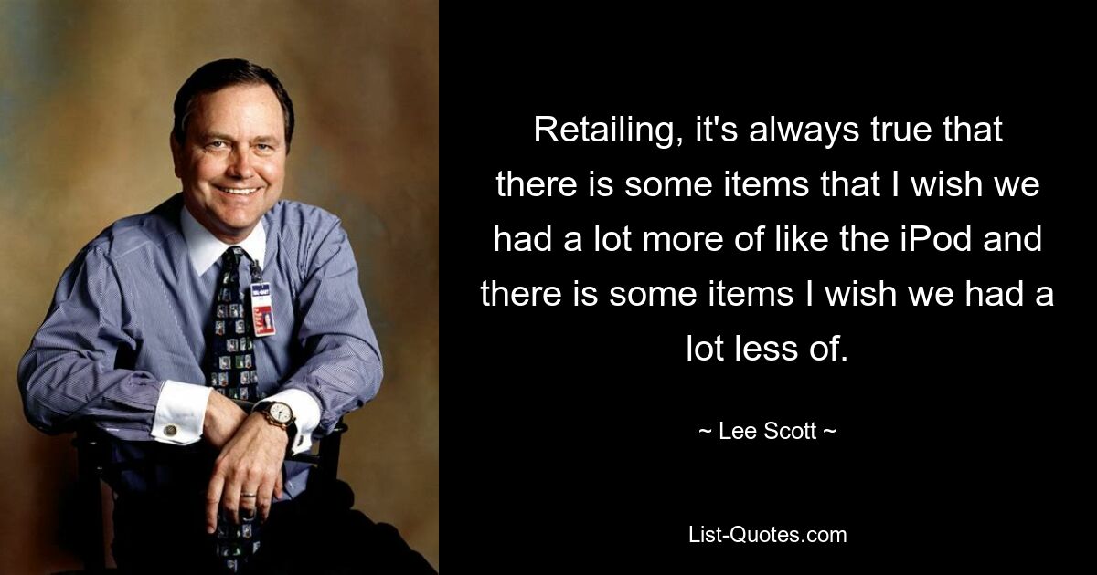 Retailing, it's always true that there is some items that I wish we had a lot more of like the iPod and there is some items I wish we had a lot less of. — © Lee Scott