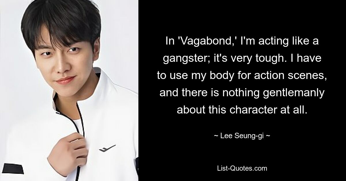 In 'Vagabond,' I'm acting like a gangster; it's very tough. I have to use my body for action scenes, and there is nothing gentlemanly about this character at all. — © Lee Seung-gi