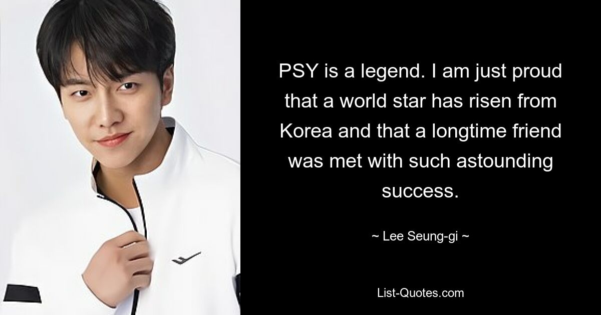 PSY is a legend. I am just proud that a world star has risen from Korea and that a longtime friend was met with such astounding success. — © Lee Seung-gi