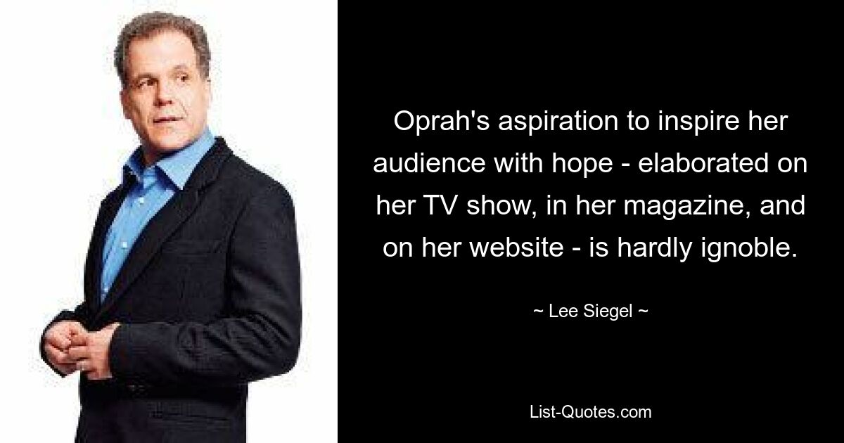 Oprah's aspiration to inspire her audience with hope - elaborated on her TV show, in her magazine, and on her website - is hardly ignoble. — © Lee Siegel