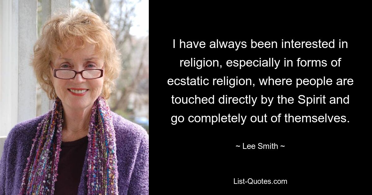 I have always been interested in religion, especially in forms of ecstatic religion, where people are touched directly by the Spirit and go completely out of themselves. — © Lee Smith