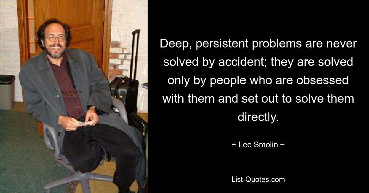 Deep, persistent problems are never solved by accident; they are solved only by people who are obsessed with them and set out to solve them directly. — © Lee Smolin