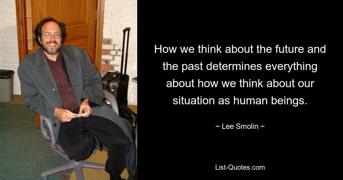 How we think about the future and the past determines everything about how we think about our situation as human beings. — © Lee Smolin