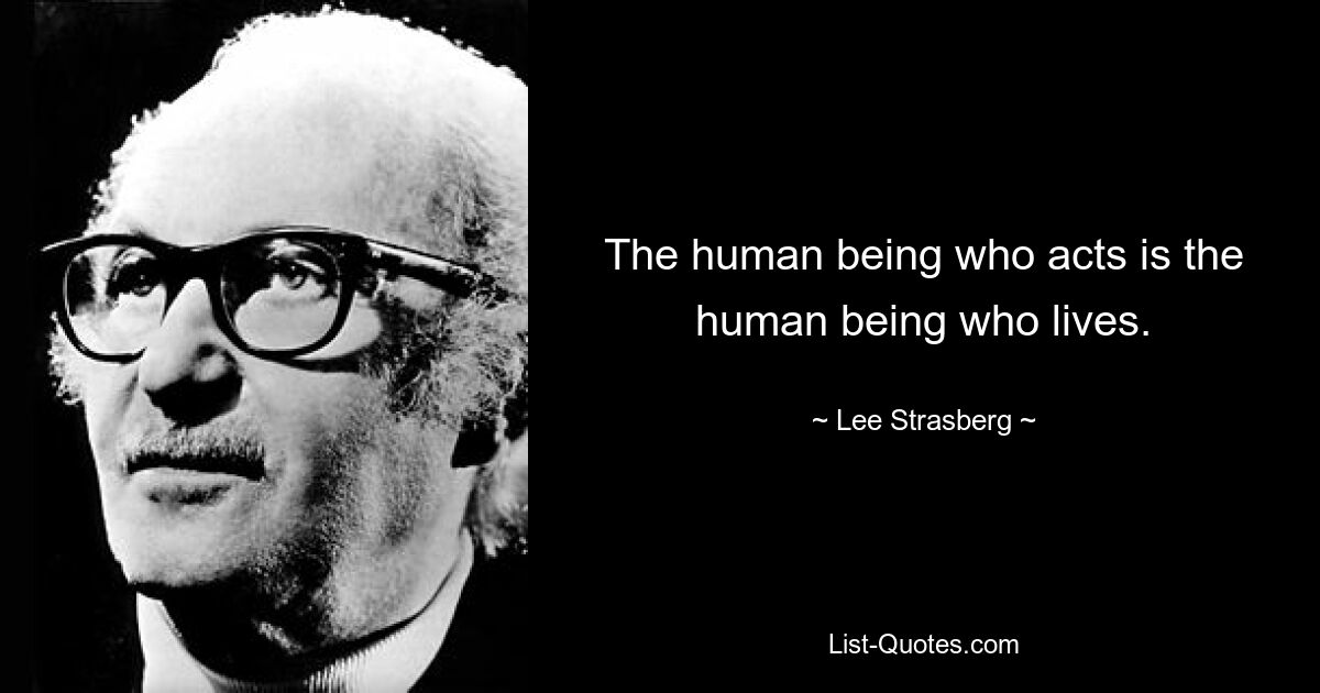 The human being who acts is the human being who lives. — © Lee Strasberg