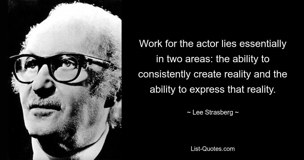 Work for the actor lies essentially in two areas: the ability to consistently create reality and the ability to express that reality. — © Lee Strasberg