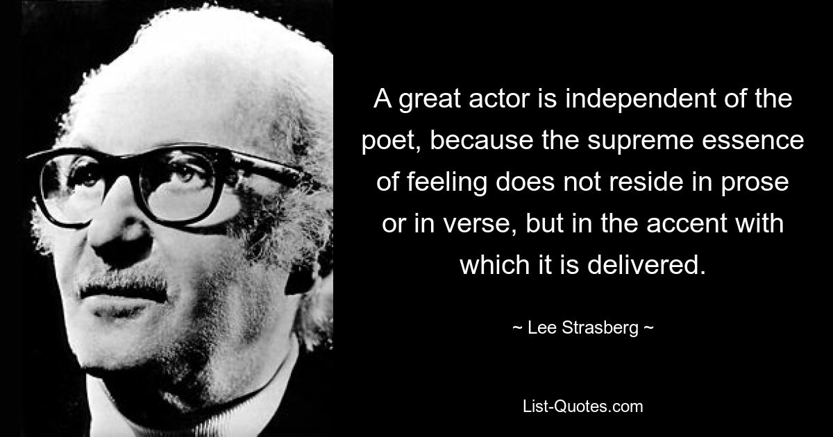 A great actor is independent of the poet, because the supreme essence of feeling does not reside in prose or in verse, but in the accent with which it is delivered. — © Lee Strasberg