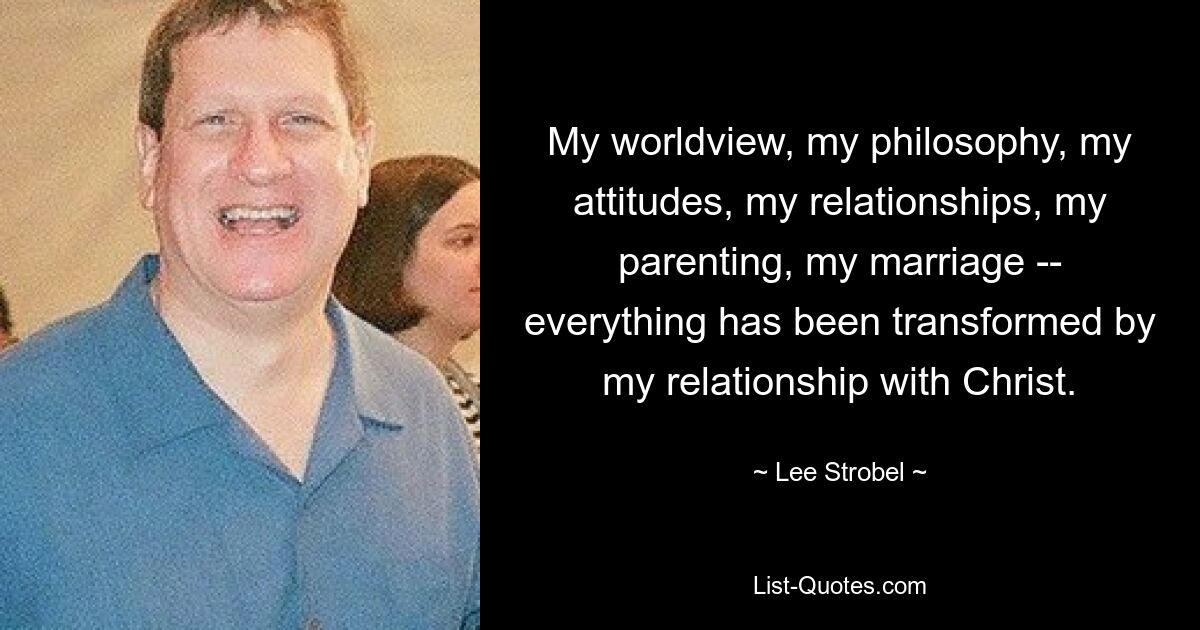 My worldview, my philosophy, my attitudes, my relationships, my parenting, my marriage -- everything has been transformed by my relationship with Christ. — © Lee Strobel