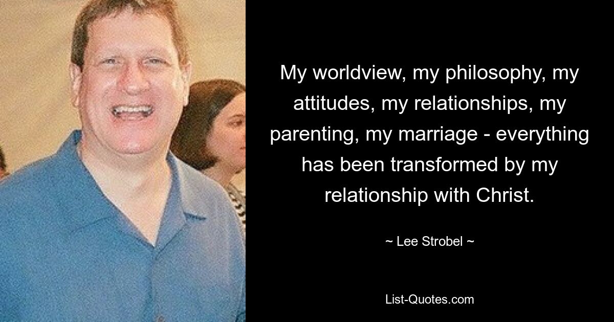 My worldview, my philosophy, my attitudes, my relationships, my parenting, my marriage - everything has been transformed by my relationship with Christ. — © Lee Strobel