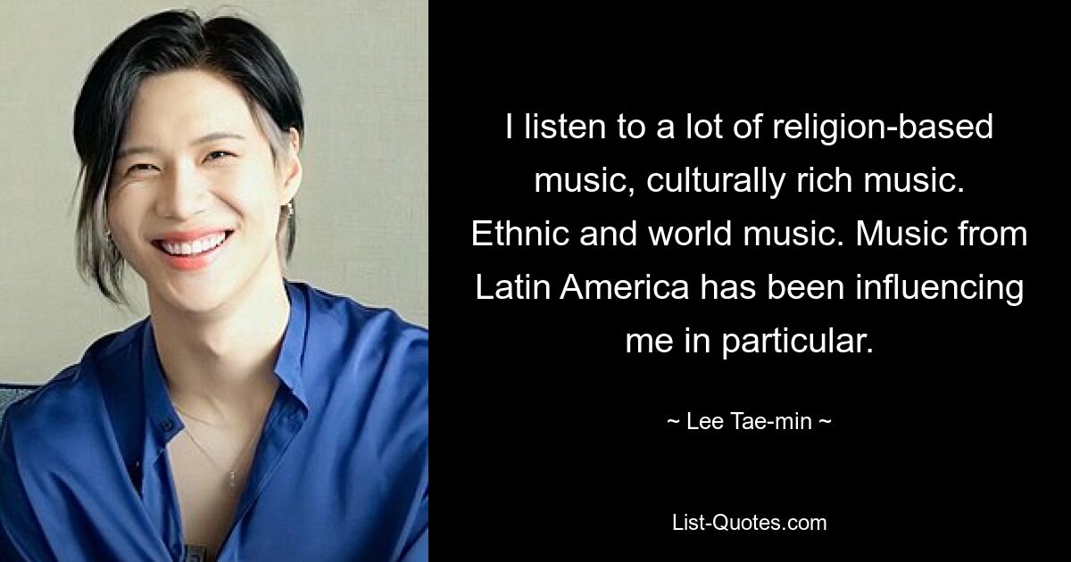 I listen to a lot of religion-based music, culturally rich music. Ethnic and world music. Music from Latin America has been influencing me in particular. — © Lee Tae-min