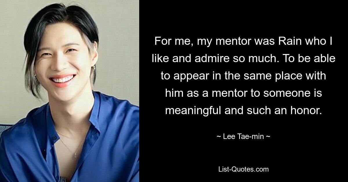 For me, my mentor was Rain who I like and admire so much. To be able to appear in the same place with him as a mentor to someone is meaningful and such an honor. — © Lee Tae-min