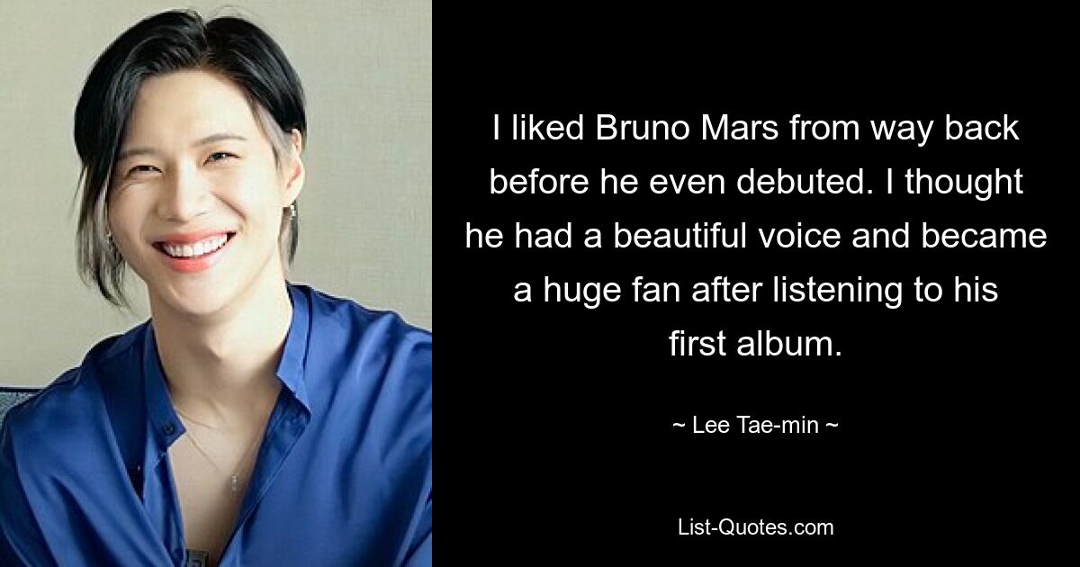 I liked Bruno Mars from way back before he even debuted. I thought he had a beautiful voice and became a huge fan after listening to his first album. — © Lee Tae-min