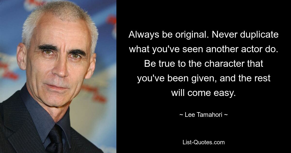 Always be original. Never duplicate what you've seen another actor do. Be true to the character that you've been given, and the rest will come easy. — © Lee Tamahori