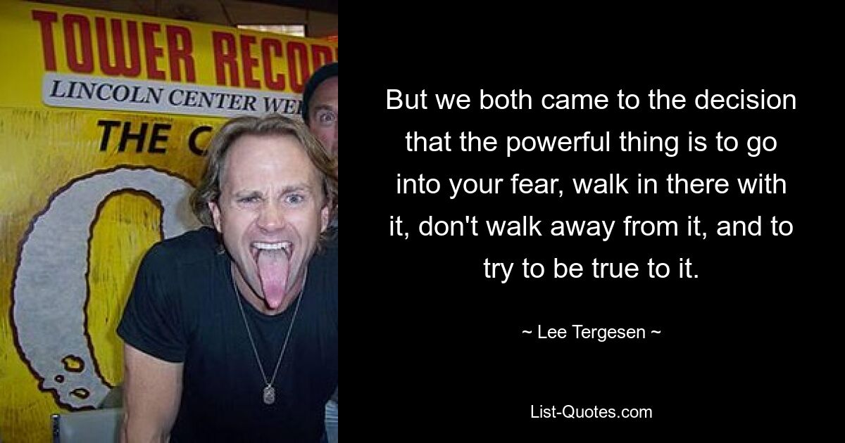 But we both came to the decision that the powerful thing is to go into your fear, walk in there with it, don't walk away from it, and to try to be true to it. — © Lee Tergesen