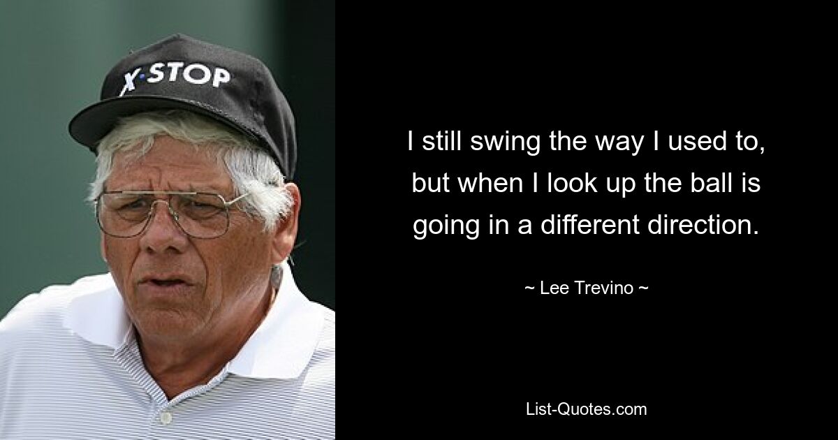 I still swing the way I used to, but when I look up the ball is going in a different direction. — © Lee Trevino