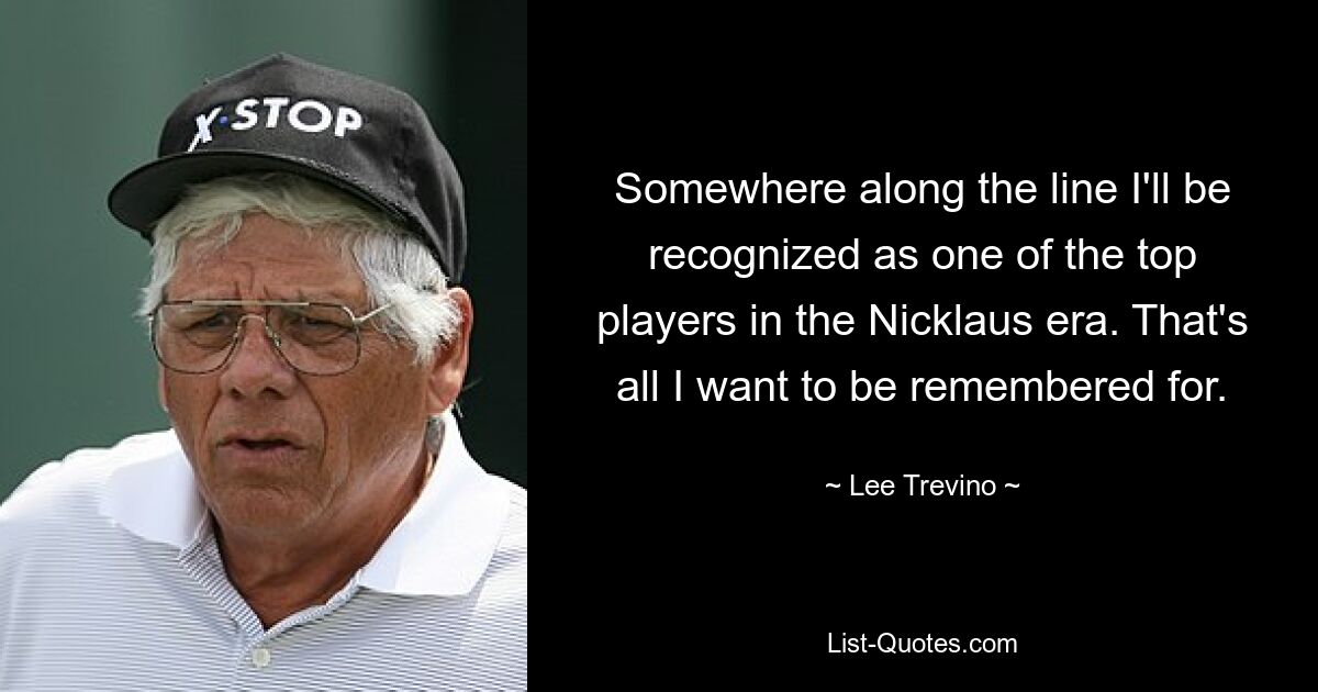 Somewhere along the line I'll be recognized as one of the top players in the Nicklaus era. That's all I want to be remembered for. — © Lee Trevino