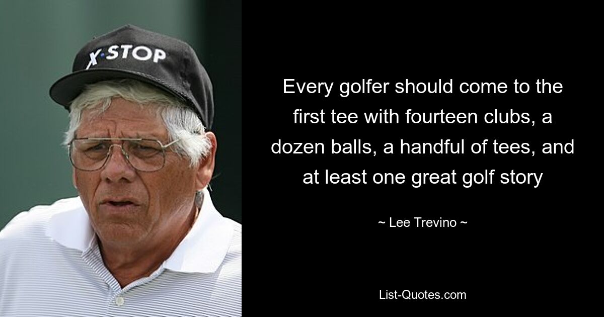 Every golfer should come to the first tee with fourteen clubs, a dozen balls, a handful of tees, and at least one great golf story — © Lee Trevino