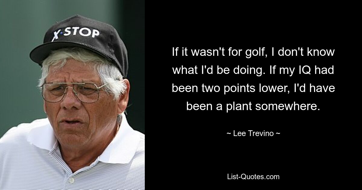 If it wasn't for golf, I don't know what I'd be doing. If my IQ had been two points lower, I'd have been a plant somewhere. — © Lee Trevino