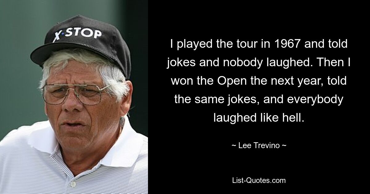 I played the tour in 1967 and told jokes and nobody laughed. Then I won the Open the next year, told the same jokes, and everybody laughed like hell. — © Lee Trevino