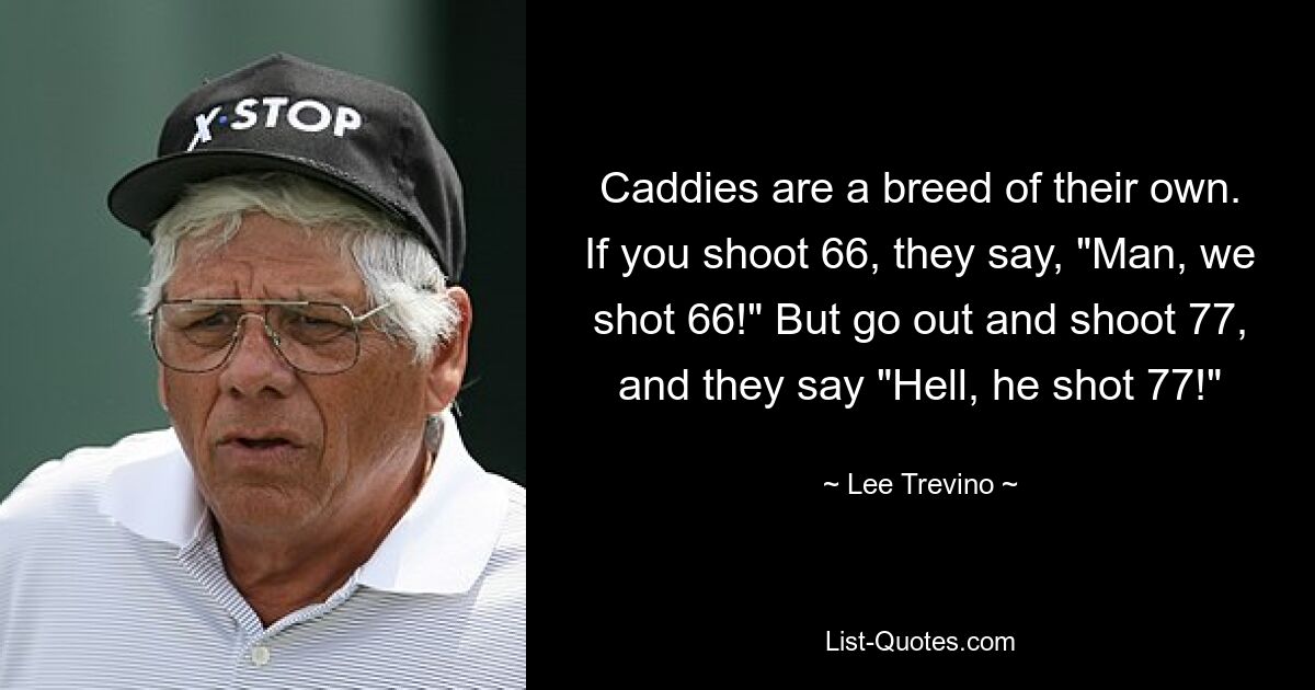 Caddies are a breed of their own. If you shoot 66, they say, "Man, we shot 66!" But go out and shoot 77, and they say "Hell, he shot 77!" — © Lee Trevino