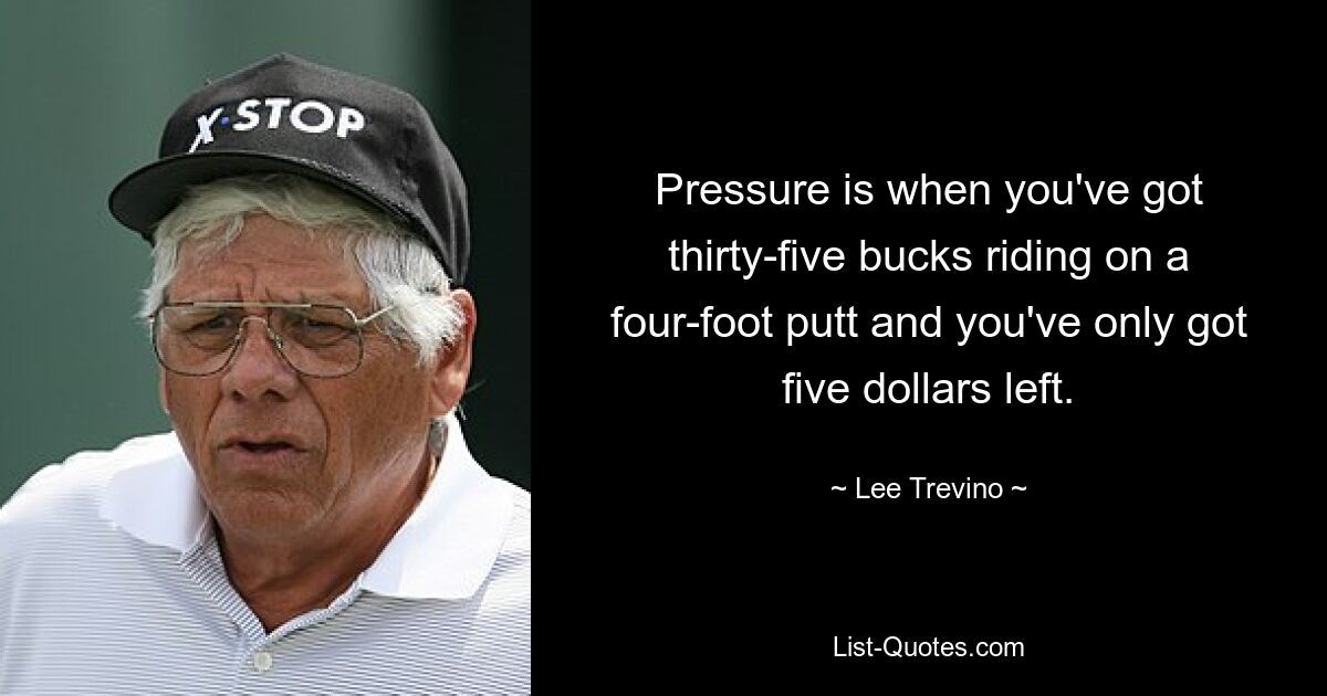 Pressure is when you've got thirty-five bucks riding on a four-foot putt and you've only got five dollars left. — © Lee Trevino