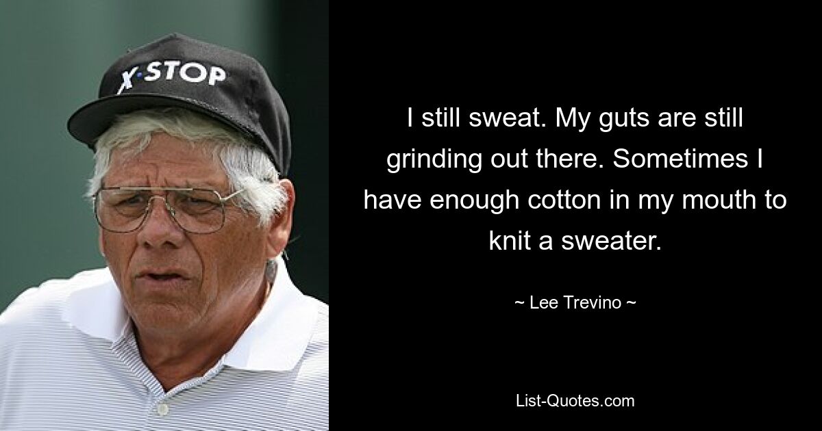 I still sweat. My guts are still grinding out there. Sometimes I have enough cotton in my mouth to knit a sweater. — © Lee Trevino