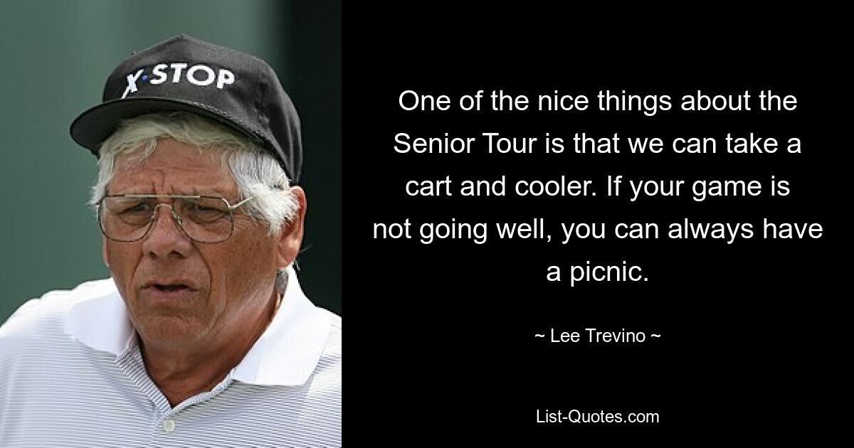 One of the nice things about the Senior Tour is that we can take a cart and cooler. If your game is not going well, you can always have a picnic. — © Lee Trevino